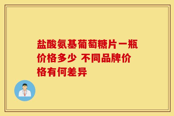 盐酸氨基葡萄糖片一瓶价格多少 不同品牌价格有何差异