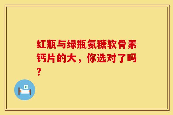 红瓶与绿瓶氨糖软骨素钙片的大，你选对了吗？
