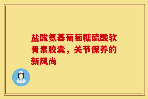 盐酸氨基葡萄糖硫酸软骨素胶囊，关节保养的新风尚