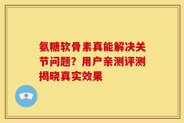 氨糖软骨素真能解决关节问题？用户亲测评测揭晓真实效果