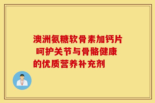 澳洲氨糖软骨素加钙片 呵护关节与骨骼健康的优质营养补充剂