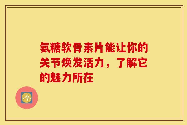 氨糖软骨素片能让你的关节焕发活力，了解它的魅力所在