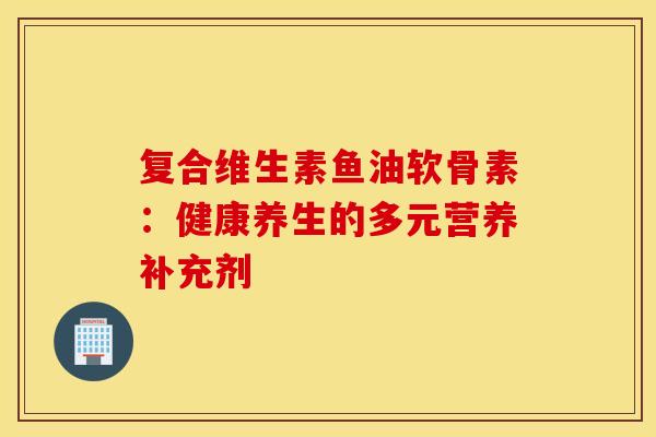 复合维生素鱼油软骨素：健康养生的多元营养补充剂
