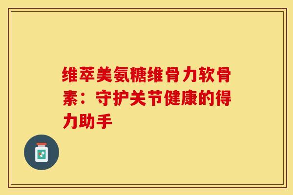 维萃美氨糖维骨力软骨素：守护关节健康的得力助手