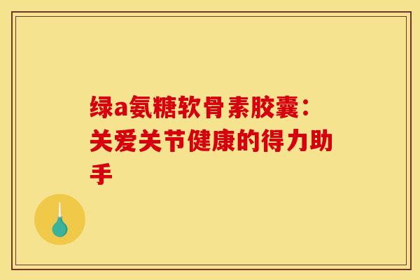 绿a氨糖软骨素胶囊：关爱关节健康的得力助手