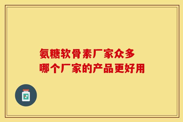 氨糖软骨素厂家众多 哪个厂家的产品更好用