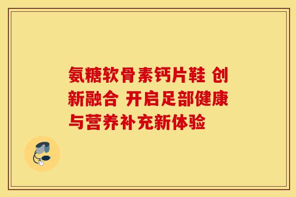 氨糖软骨素钙片鞋 创新融合 开启足部健康与营养补充新体验