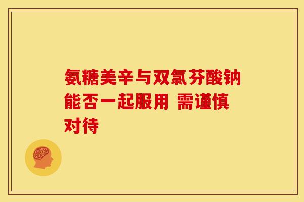 氨糖美辛与双氯芬酸钠能否一起服用 需谨慎对待