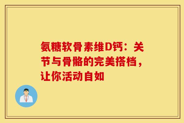 氨糖软骨素维D钙：关节与骨骼的完美搭档，让你活动自如