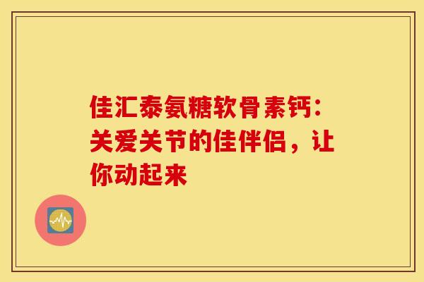 佳汇泰氨糖软骨素钙：关爱关节的佳伴侣，让你动起来