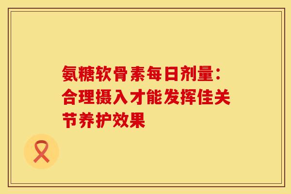 氨糖软骨素每日剂量：合理摄入才能发挥佳关节养护效果