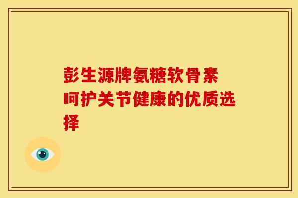 彭生源牌氨糖软骨素 呵护关节健康的优质选择