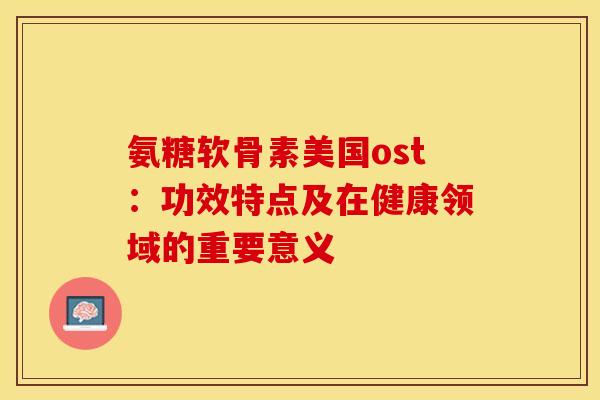 氨糖软骨素美国ost：功效特点及在健康领域的重要意义