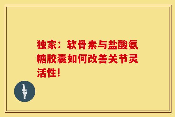 独家：软骨素与盐酸氨糖胶囊如何改善关节灵活性!