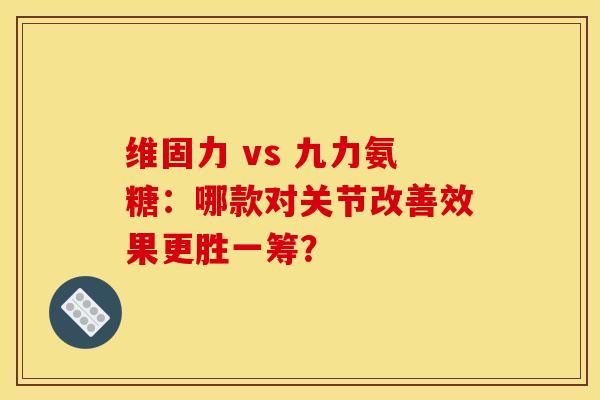 维固力 vs 九力氨糖：哪款对关节改善效果更胜一筹？