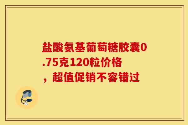 盐酸氨基葡萄糖胶囊0.75克120粒价格，超值促销不容错过