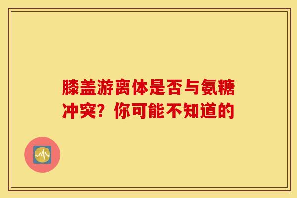 膝盖游离体是否与氨糖冲突？你可能不知道的
