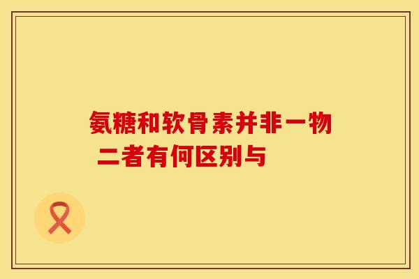 氨糖和软骨素并非一物 二者有何区别与