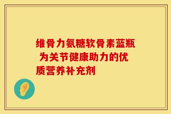 维骨力氨糖软骨素蓝瓶 为关节健康助力的优质营养补充剂