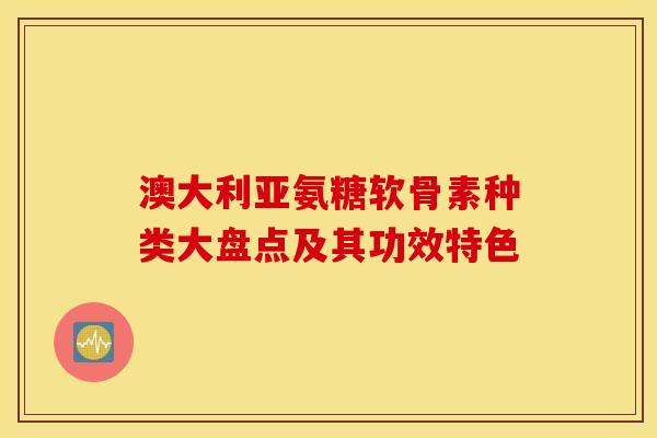 澳大利亚氨糖软骨素种类大盘点及其功效特色