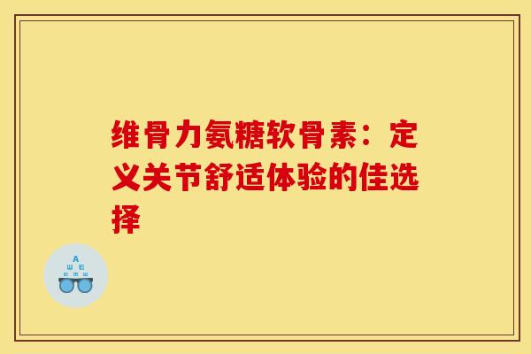 维骨力氨糖软骨素：定义关节舒适体验的佳选择