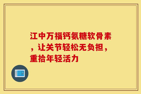 江中万福钙氨糖软骨素，让关节轻松无负担，重拾年轻活力