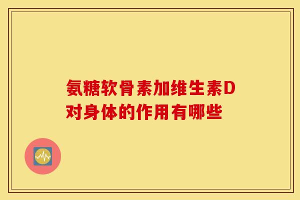 氨糖软骨素加维生素D对身体的作用有哪些