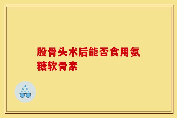 股骨头术后能否食用氨糖软骨素