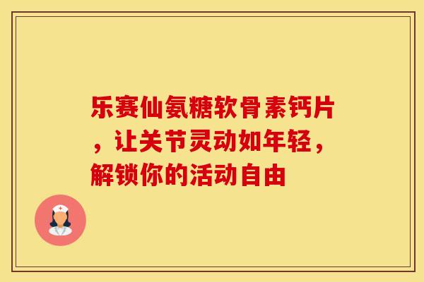 乐赛仙氨糖软骨素钙片，让关节灵动如年轻，解锁你的活动自由