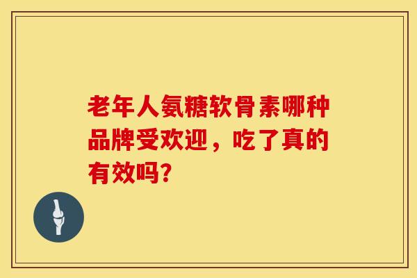 老年人氨糖软骨素哪种品牌受欢迎，吃了真的有效吗？