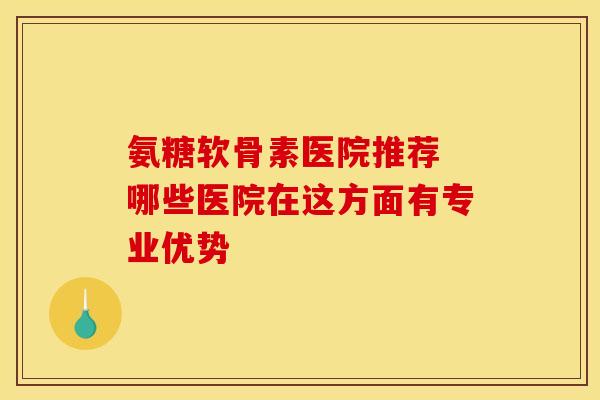 氨糖软骨素医院推荐 哪些医院在这方面有专业优势