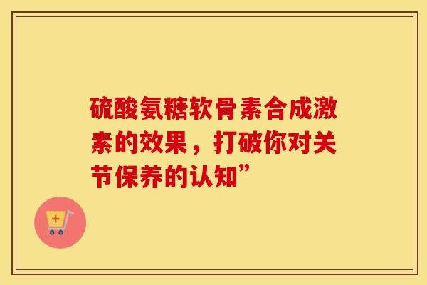 硫酸氨糖软骨素合成激素的效果，打破你对关节保养的认知”