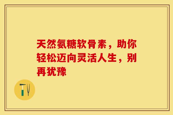 天然氨糖软骨素，助你轻松迈向灵活人生，别再犹豫