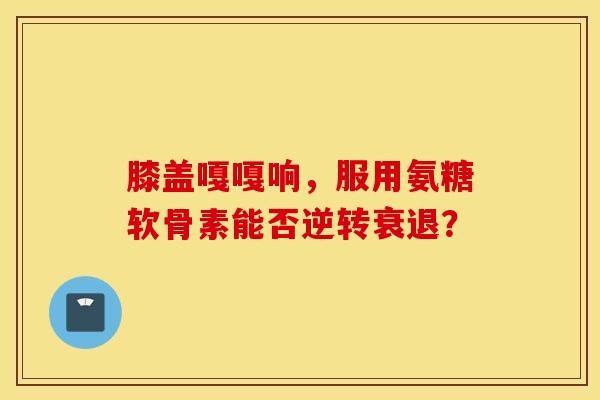 膝盖嘎嘎响，服用氨糖软骨素能否逆转衰退？