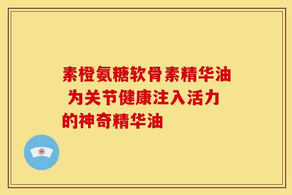 素橙氨糖软骨素精华油 为关节健康注入活力的神奇精华油