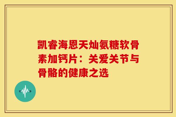 凯睿海恩天灿氨糖软骨素加钙片:关爱关节与骨骼的健康之选 凯睿海恩天灿氨糖软骨素加钙片:关爱关节与骨骼的健康之选