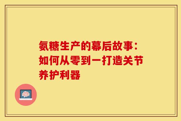 氨糖生产的幕后故事：如何从零到一打造关节养护利器