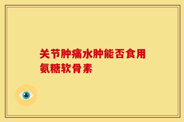 关节肿痛水肿能否食用氨糖软骨素 关节肿痛水肿能否食用氨糖软骨素