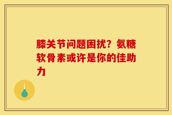 膝关节问题困扰?氨糖软骨素或许是你的佳助力 膝关节问题困扰?氨糖软骨素或许是你的佳助力