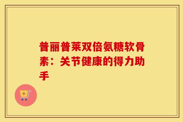 普丽普莱双倍氨糖软骨素:关节健康的得力助手 普丽普莱双倍氨糖软骨素:关节健康的得力助手