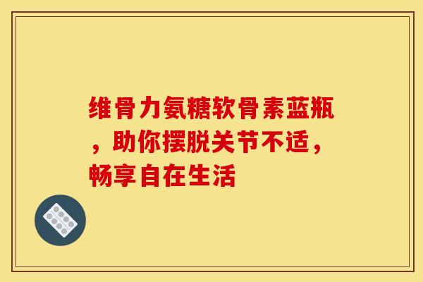 维骨力氨糖软骨素蓝瓶，助你摆脱关节不适，畅享自在生活