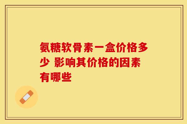 氨糖软骨素一盒价格多少 影响其价格的因素有哪些 氨糖软骨素一盒价格多少 影响其价格的因素有哪些
