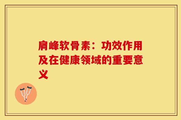 肩峰软骨素:功效作用及在健康领域的重要意义 肩峰软骨素:功效作用及在健康领域的重要意义