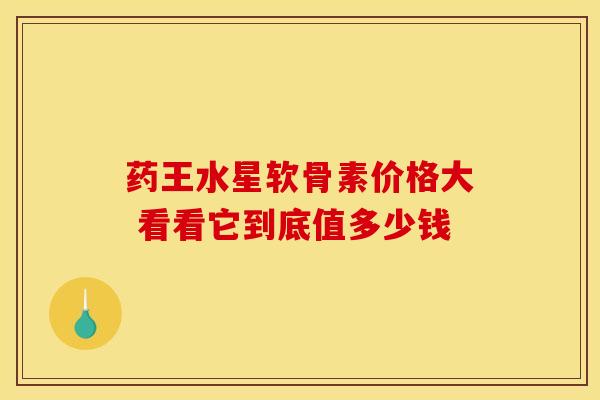 药王水星软骨素价格大 看看它到底值多少钱