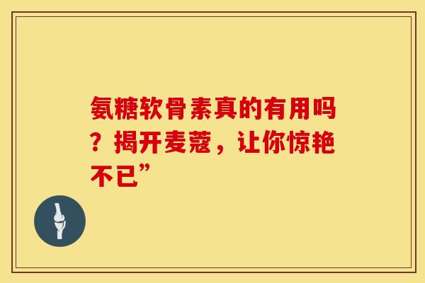 氨糖软骨素真的有用吗？揭开麦蔻，让你惊艳不已”