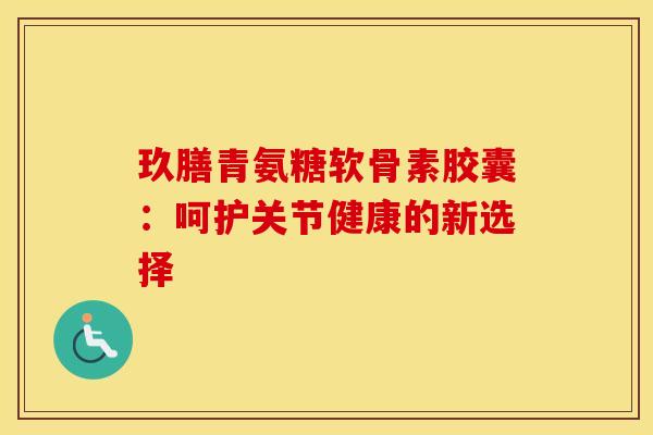 玖膳青氨糖软骨素胶囊：呵护关节健康的新选择