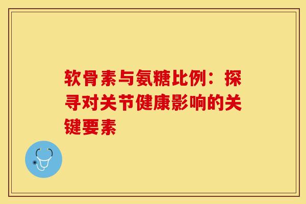 软骨素与氨糖比例:探寻对关节健康影响的关键要素 软骨素与氨糖比例:探寻对关节健康影响的关键要素