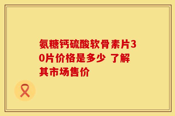 氨糖钙硫酸软骨素片30片价格是多少 了解其市场售价 氨糖钙硫酸软骨素片30片价格是多少 了解其市场售价
