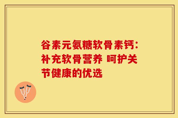 谷素元氨糖软骨素钙:补充软骨营养 呵护关节健康的优选 谷素元氨糖软骨素钙:补充软骨营养 呵护关节健康的优选