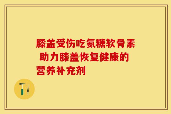 膝盖受伤吃氨糖软骨素 助力膝盖恢复健康的营养补充剂 膝盖受伤吃氨糖软骨素 助力膝盖恢复健康的营养补充剂
